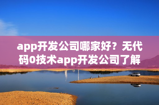 app开发公司哪家好？无代码0技术app开发公司了解下
