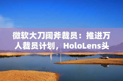 微软大刀阔斧裁员：推进万人裁员计划，HoloLens头显、元宇宙成“重灾区”