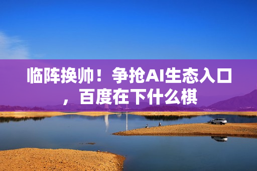 临阵换帅！争抢AI生态入口，百度在下什么棋