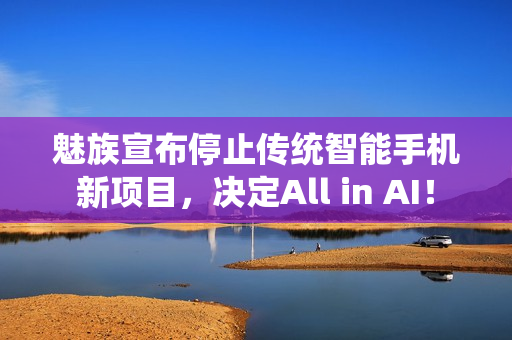 魅族宣布停止传统智能手机新项目，决定All in AI！