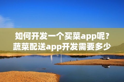 如何开发一个买菜app呢？蔬菜配送app开发需要多少钱？附app开发方案
