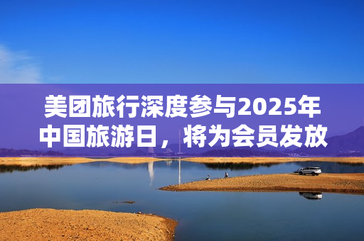 美团旅行深度参与2025年中国旅游日,将为会员发放五一出游等系列权益 美团旅行深度参与2025年中国旅游日,将为会员发放五一出游等系列权益