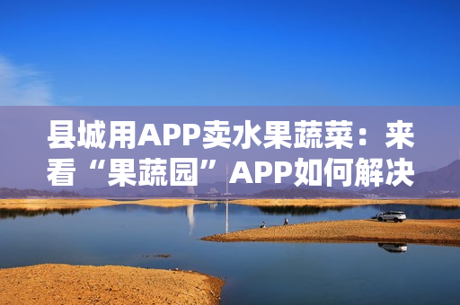 县城用APP卖水果蔬菜：来看“果蔬园”APP如何解决农产品销售难的问题