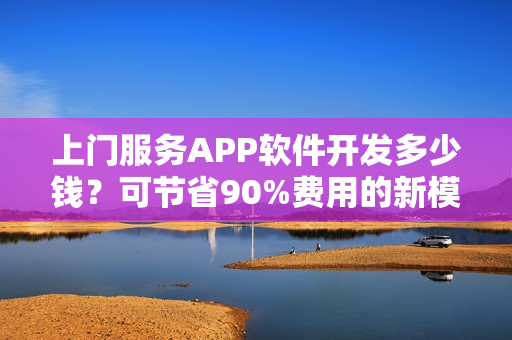 上门服务APP软件开发多少钱？可节省90%费用的新模式，含预约功能