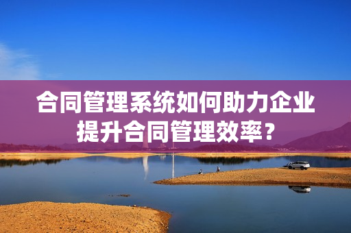 合同管理系统如何助力企业提升合同管理效率？