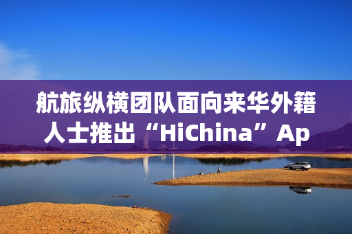 航旅纵横团队面向来华外籍人士推出“HiChina”App，定位一站式智能出行助手