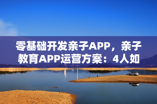 零基础开发亲子APP，亲子教育APP运营方案：4人如何创造三百万价值