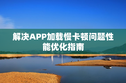 解决APP加载慢卡顿问题性能优化指南