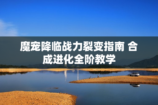 魔宠降临战力裂变指南 合成进化全阶教学