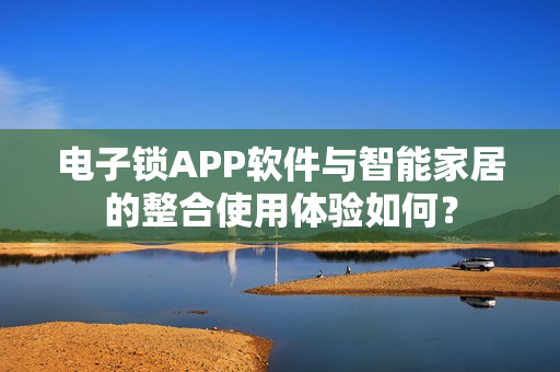 电子锁APP软件与智能家居的整合使用体验如何？