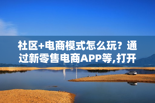 社区+电商模式怎么玩？通过新零售电商APP等,打开新的经济大门