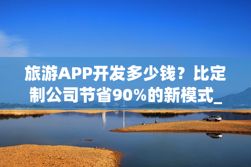旅游APP开发多少钱？比定制公司节省90%的新模式_旅游攻略类APP分析