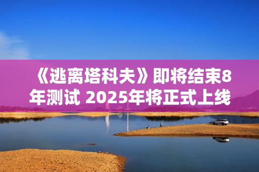 《逃离塔科夫》即将结束8年测试 2025年将正式上线
