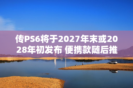 传PS6将于2027年末或2028年初发布 便携款随后推出