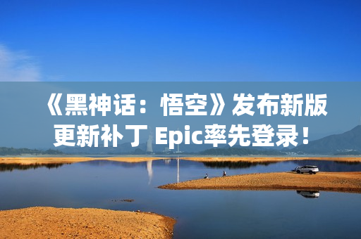 《黑神话：悟空》发布新版更新补丁 Epic率先登录！