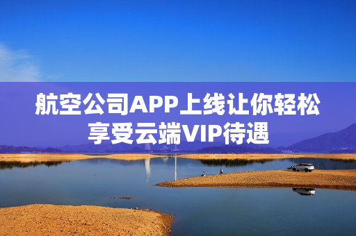 航空公司APP上线让你轻松享受云端VIP待遇