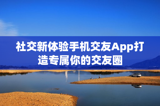 社交新体验手机交友App打造专属你的交友圈