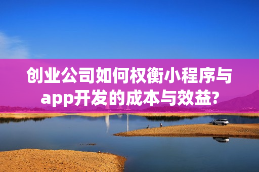 创业公司如何权衡小程序与app开发的成本与效益?