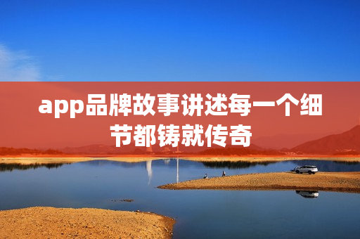 app品牌故事讲述每一个细节都铸就传奇