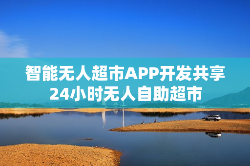 智能无人超市APP开发共享24小时无人自助超市