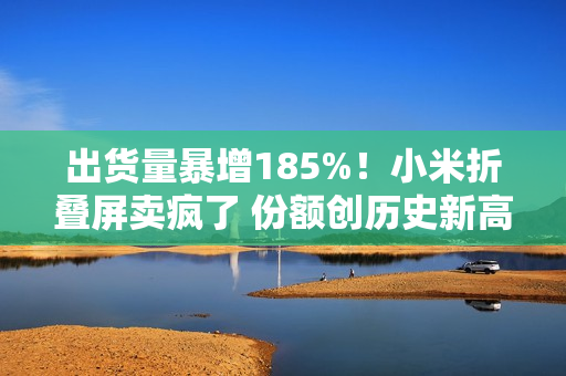 出货量暴增185%！小米折叠屏卖疯了 份额创历史新高