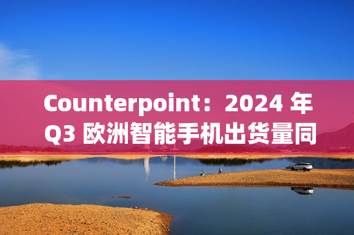 Counterpoint：2024 年 Q3 欧洲智能手机出货量同比增长 8%，三星、苹果、小米前三