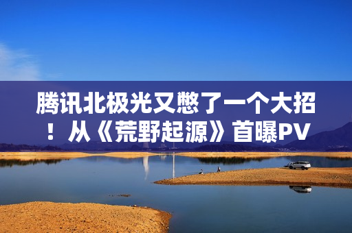 腾讯北极光又憋了一个大招！从《荒野起源》首曝PV中我们能看到什么？