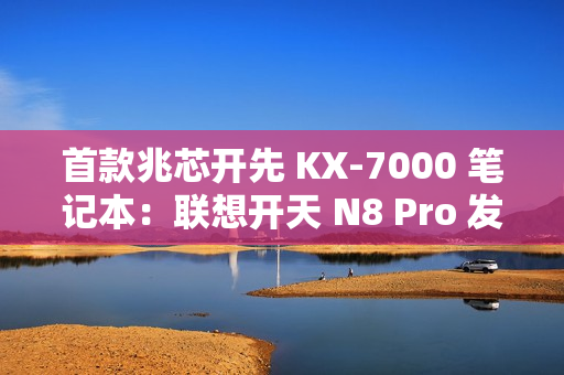 首款兆芯开先 KX-7000 笔记本：联想开天 N8 Pro 发布，首搭  DDR5 内存 + PCIe 4.0 SSD