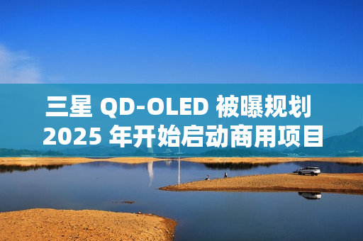 三星 QD-OLED 被曝规划 2025 年开始启动商用项目，提供 27/31.5 英寸 4K 240/165Hz 面板