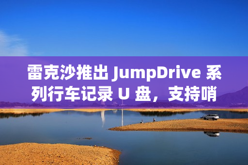 雷克沙推出 JumpDrive 系列行车记录 U 盘，支持哨兵模式录制
