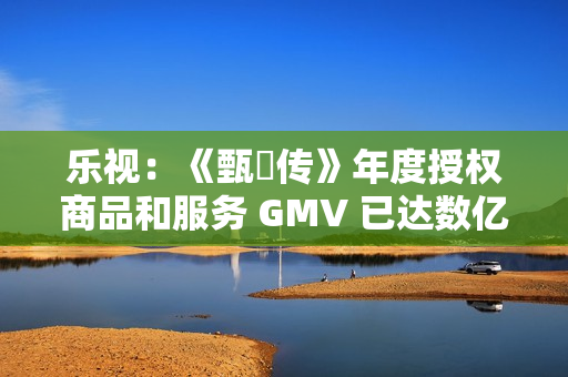 乐视：《甄嬛传》年度授权商品和服务 GMV 已达数亿元