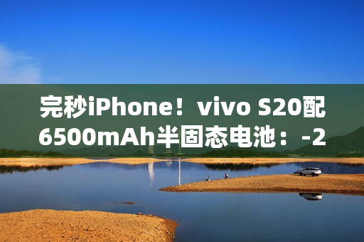 完秒iPhone！vivo S20配6500mAh半固态电池：-20°C正常用