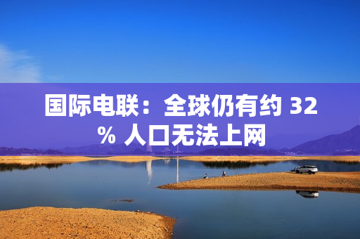 国际电联：全球仍有约 32% 人口无法上网