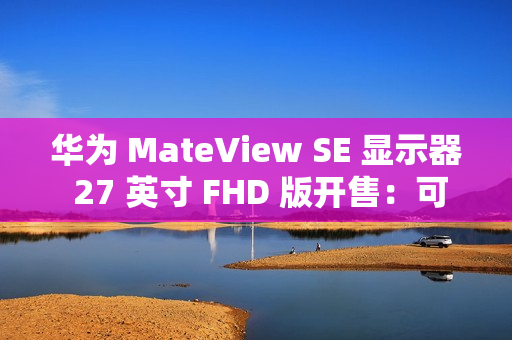 华为 MateView SE 显示器 27 英寸 FHD 版开售：可选旋转升降支架，599 元起