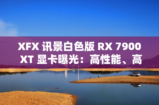 XFX 讯景白色版 RX 7900 XT 显卡曝光：高性能、高颜值