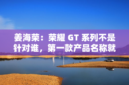 姜海荣:荣耀 GT 系列不是针对谁,第一款产品名称就是“荣耀 GT” 姜海荣:荣耀 GT 系列不是针对谁,第一款产品名称就是“荣耀 GT”