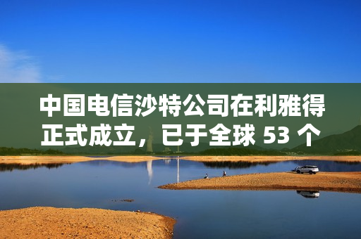 中国电信沙特公司在利雅得正式成立，已于全球 53 个国家和地区设立分支机构