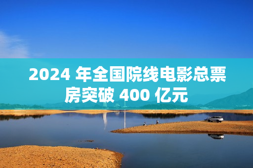 2024 年全国院线电影总票房突破 400 亿元