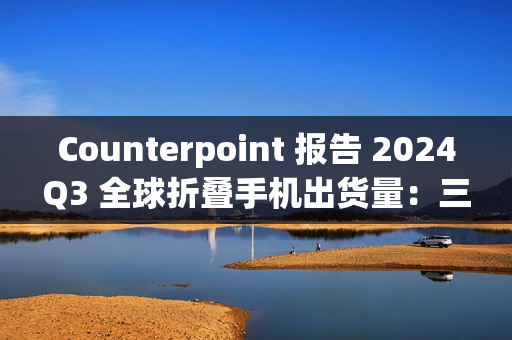 Counterpoint 报告 2024Q3 全球折叠手机出货量：三星同比降 21%、华为增 23%、荣耀增 121%、摩托罗拉增 164%、小米增 185%