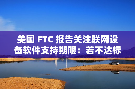 美国 FTC 报告关注联网设备软件支持期限：若不达标，消费者恐遭经济损失