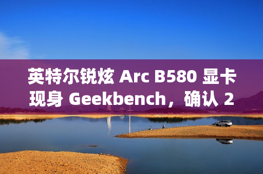 英特尔锐炫 Arc B580 显卡现身 Geekbench，确认 20 个 Xe² 核心、12GB 显存