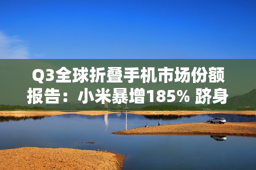 Q3全球折叠手机市场份额报告：小米暴增185% 跻身全球前五