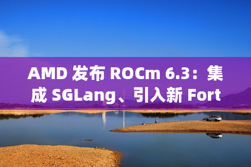 AMD 发布 ROCm 6.3：集成 SGLang、引入新 Fortran 编译器等