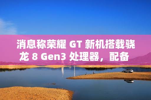 消息称荣耀 GT 新机搭载骁龙 8 Gen3 处理器，配备 1.5K LTPS 纯直屏