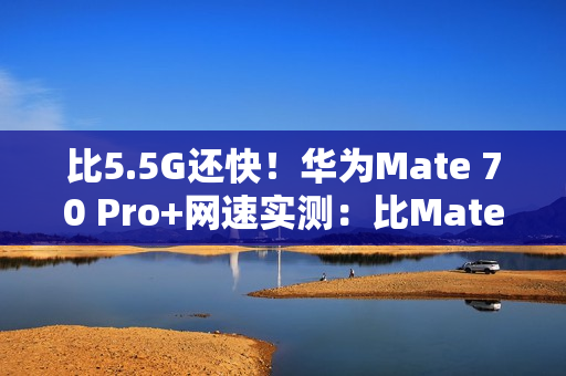 比5.5G还快！华为Mate 70 Pro+网速实测：比Mate 60 Pro快一倍