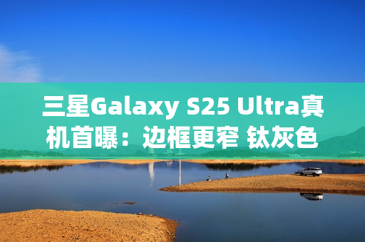 三星Galaxy S25 Ultra真机首曝：边框更窄 钛灰色机身满满科技感