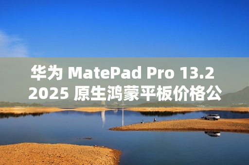 华为 MatePad Pro 13.2 2025 原生鸿蒙平板价格公布，定价 5199 元起