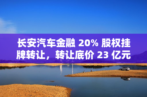 长安汽车金融 20% 股权挂牌转让，转让底价 23 亿元