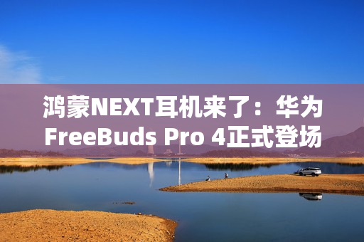 鸿蒙NEXT耳机来了：华为FreeBuds Pro 4正式登场，旗舰体验再次升级