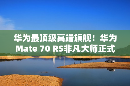 华为最顶级高端旗舰！华为Mate 70 RS非凡大师正式发布：11999元起